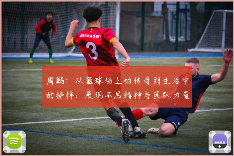 周鹏：从篮球场上的传奇到生活中的榜样，展现不屈精神与团队力量